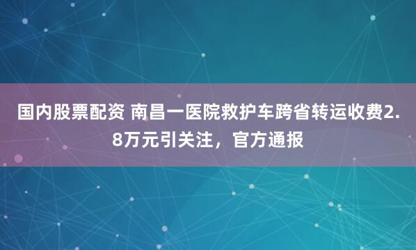 国内股票配资 南昌一医院救护车跨省转运收费2.8万元引关注，官方通报