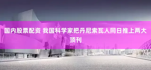 国内股票配资 我国科学家把丹尼索瓦人同日推上两大顶刊