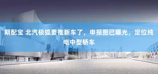期配宝 北汽极狐要推新车了，申报图已曝光，定位纯电中型轿车