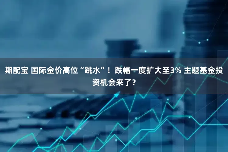期配宝 国际金价高位“跳水”！跌幅一度扩大至3% 主题基金投资机会来了？