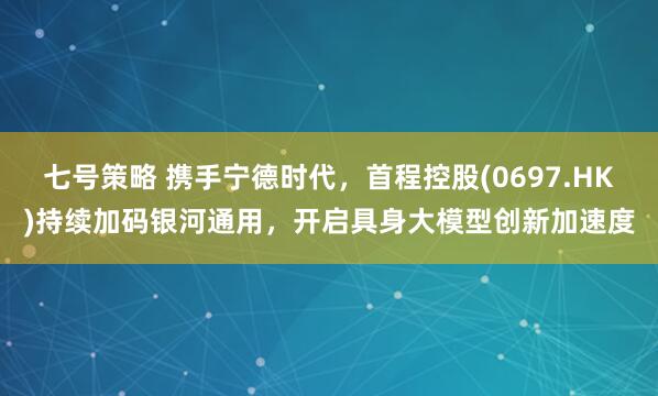 七号策略 携手宁德时代，首程控股(0697.HK)持续加码银河通用，开启具身大模型创新加速度