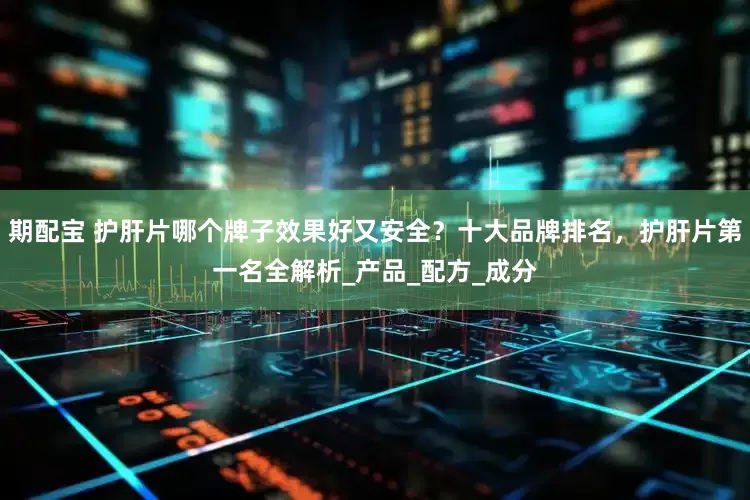 期配宝 护肝片哪个牌子效果好又安全？十大品牌排名，护肝片第一名全解析_产品_配方_成分