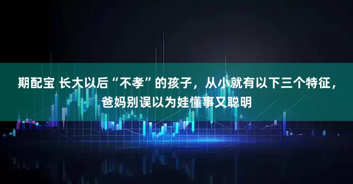 期配宝 长大以后“不孝”的孩子，从小就有以下三个特征，爸妈别误以为娃懂事又聪明