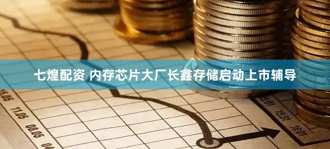 七煌配资 内存芯片大厂长鑫存储启动上市辅导