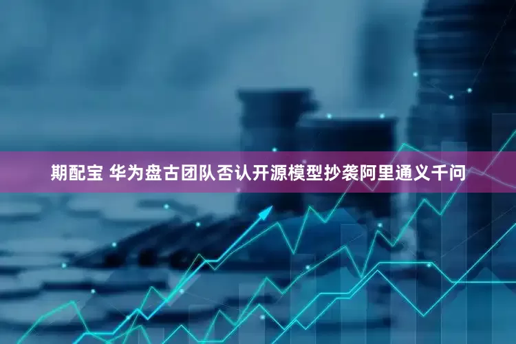 期配宝 华为盘古团队否认开源模型抄袭阿里通义千问