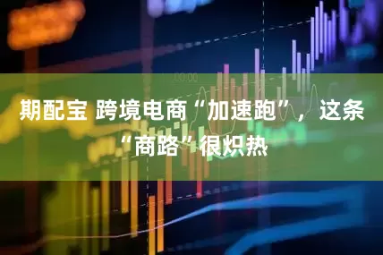 期配宝 跨境电商“加速跑”，这条“商路”很炽热