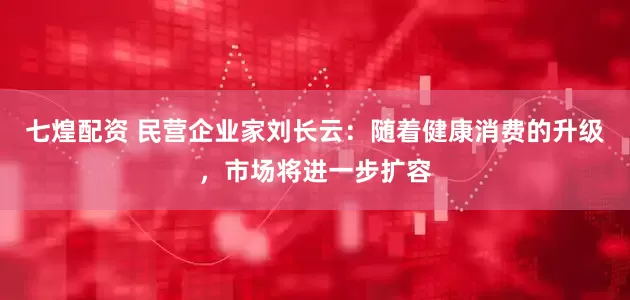 七煌配资 民营企业家刘长云：随着健康消费的升级，市场将进一步扩容