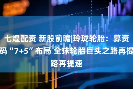 七煌配资 新股前瞻|玲珑轮胎：募资加码“7+5”布局 全球轮胎巨头之路再提速