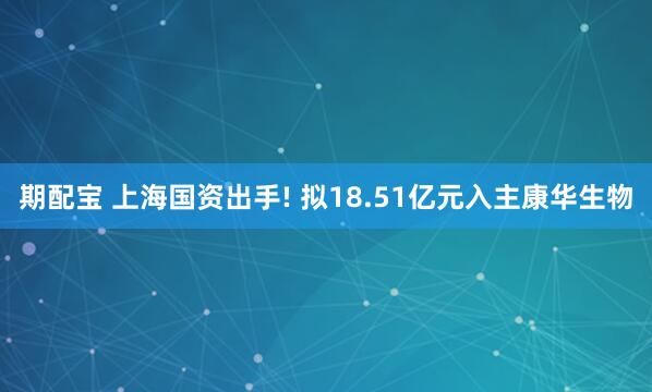 期配宝 上海国资出手! 拟18.51亿元入主康华生物