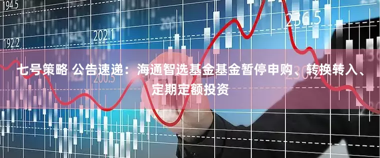 七号策略 公告速递：海通智选基金基金暂停申购、转换转入、定期定额投资