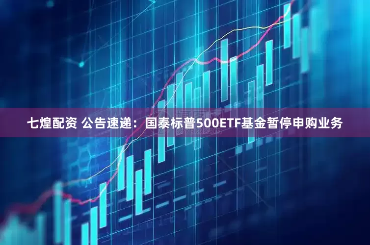 七煌配资 公告速递：国泰标普500ETF基金暂停申购业务