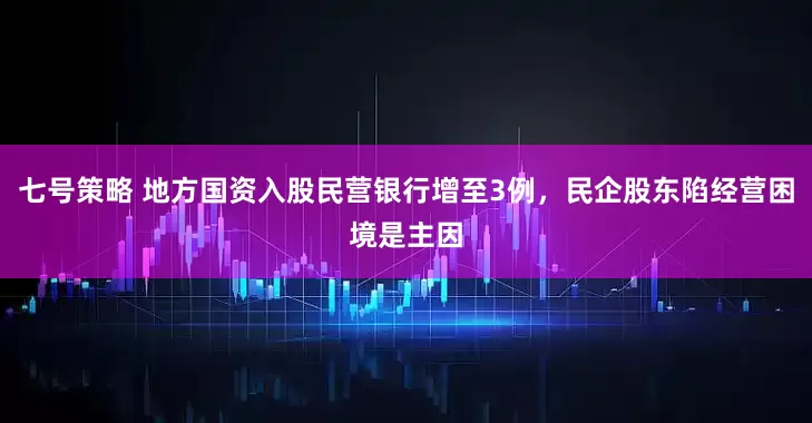 七号策略 地方国资入股民营银行增至3例，民企股东陷经营困境是主因
